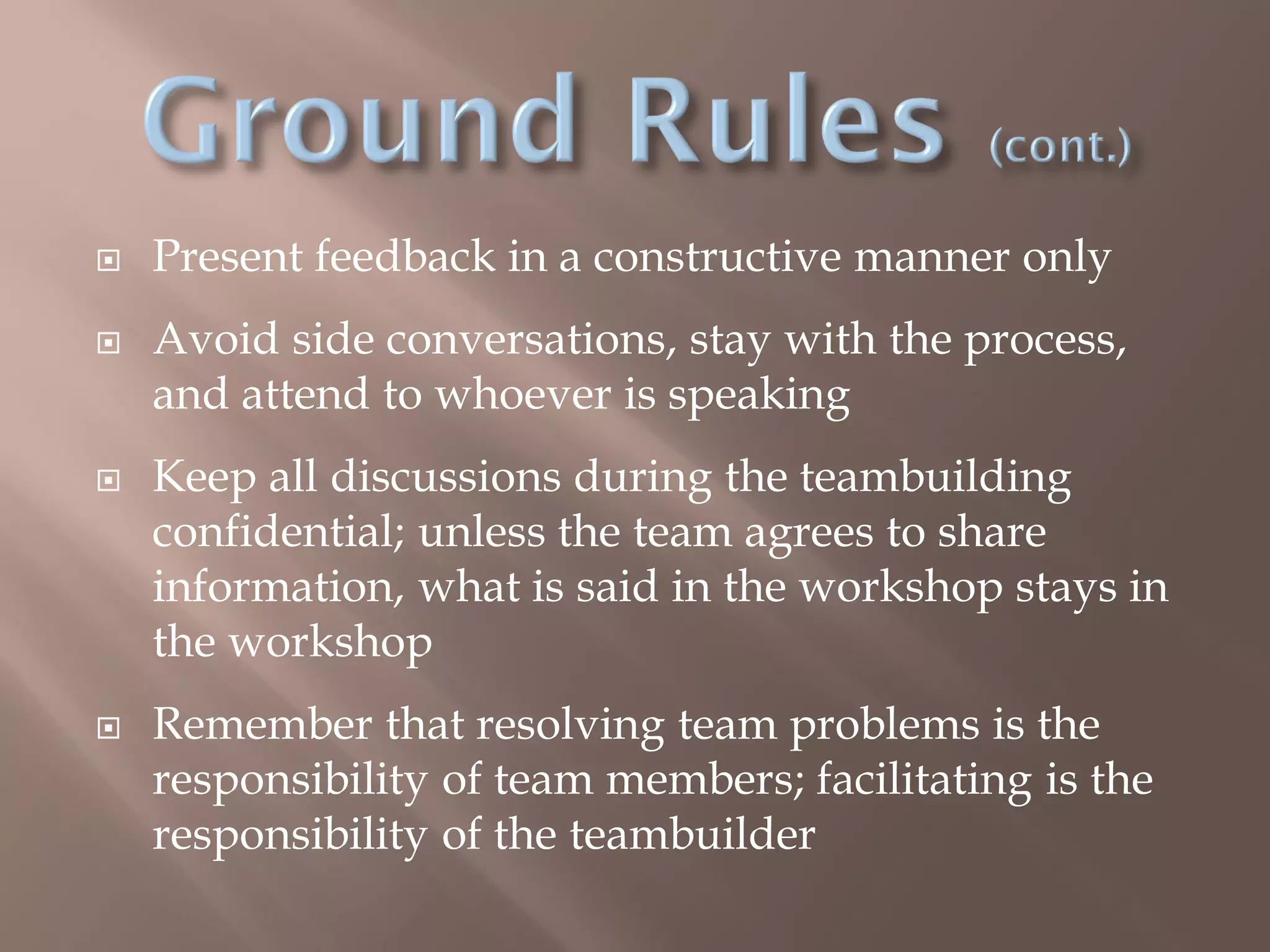  Present feedback in a constructive manner only
 Avoid side conversations, stay with the process,
and attend to whoever is speaking
 Keep all discussions during the teambuilding
confidential; unless the team agrees to share
information, what is said in the workshop stays in
the workshop
 Remember that resolving team problems is the
responsibility of team members; facilitating is the
responsibility of the teambuilder
 