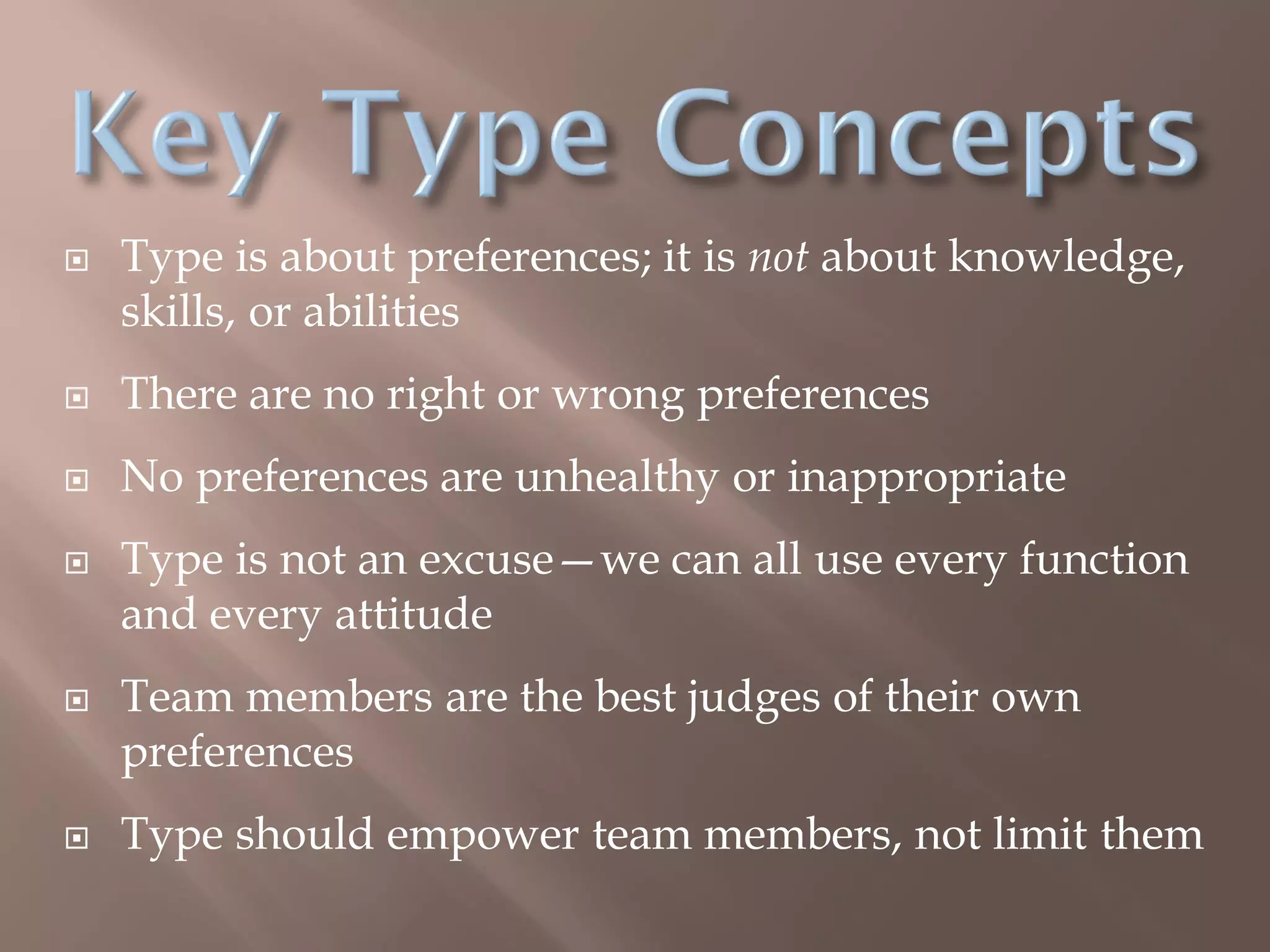  Type is about preferences; it is not about knowledge,
skills, or abilities
 There are no right or wrong preferences
 No preferences are unhealthy or inappropriate
 Type is not an excuse—we can all use every function
and every attitude
 Team members are the best judges of their own
preferences
 Type should empower team members, not limit them
 