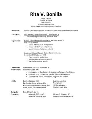 Rita V. Bonilla
13024 D Plaza
Omaha, NE 68144
402-203-8002
ritabonilla@ymail.com
https://www.linkedin.com/in/rita-bonilla
Objective: Seekingachallengingpositionasa certifiednurse assistant andmedicationaide
Education: IowaWesternCommunity College,CouncilBluffs,IA
Associate Degree inNursing,expected2018
Experience: NursingAssistant andMedicationAide.A Place atHome LLC
May 2015 to present
 Assistintakingvitalsfrompatients
 Assistwithdailycare forpatients
 Administermedicationstopatients
ServerandBilingual Trainer. CrackerBarrel Restaurant
September2003 to January2015
 Take customerfoodorders
 ConductedorientationinSpanish
 Excellentcustomerservice
Community
Involvement:
Lydia Shelter House, Carter Lake, IA
December 2013- 2015
 Participated in distribution of donations of diapers for children.
 Provided food, clothes and toys for children and woman.
 Assisted with online educational programs for woman.
Skills: Excellent people skills
Excellent oral and written skills
Possess strong problem-solving skills
Write, speak, and read Spanish
Strong work ethic
Team player
Highly motivated
Excellentmathskills
Computer
Programs:
Expert knowledge in:
Microsoft Office2007
Microsoft Outlook 2007
Microsoft Windows XP
Navigate Internet perfectly
 