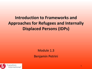 Introduction to Frameworks and
Approaches for Refugees and Internally
Displaced Persons (IDPs)
Module 1.3
Benjamin Petrini
1
 