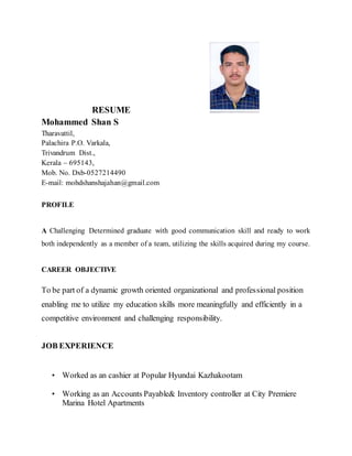 RESUME
Mohammed Shan S
Tharavattil,
Palachira P.O. Varkala,
Trivandrum Dist.,
Kerala – 695143,
Mob. No. Dxb-0527214490
E-mail: mohdshanshajahan@gmail.com
PROFILE
A Challenging Determined graduate with good communication skill and ready to work
both independently as a member of a team, utilizing the skills acquired during my course.
CAREER OBJECTIVE
To be part of a dynamic growth oriented organizational and professional position
enabling me to utilize my education skills more meaningfully and efficiently in a
competitive environment and challenging responsibility.
JOB EXPERIENCE
• Worked as an cashier at Popular Hyundai Kazhakootam
• Working as an Accounts Payable& Inventory controller at City Premiere
Marina Hotel Apartments
 