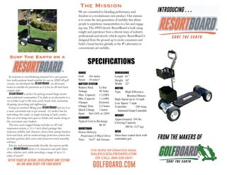 FOR MORE INFORMATION EMAIL
SALES@GOLFBOARD.COM
OR CALL 888-328-2841
GOLFBOARD.COM
Surf The Earth on a
 
 
 
The Mission
RANGE
Golf 18+ holes
Street 18 miles*
BATTERY SYSTEM
Battery Pack Li-Ion
Voltage 50 Volts
Max. Capacity 1.2 kWh
Min. Capacity 1.1 kWh
Charger External
Charge Time 2.2 hours
Quick Charge 1 hours
Input Std 110V or 220V
ECONOMY
Typical Cost to Recharge
$0.10
DRIVETRAIN
Power Delivery
Proprietary 4 Wheel Drive
Tires 5x13’’ All-Terrain
DIMENSIONS
Length 61”
Height 10”
Width 22”
MOTOR
Type High Efﬁciency,
Brushed Motors
High Speed up to 14 mph
Low Speed 7 mph
Controller 250 Amp,
Industrial Grade Controller
WEIGHT
Approximately 144 lbs.
Carrying Capacity
280 lb. (127 kg)
DECK
Dura-liner coated deck with
embedded grit
SPECIFICATIONS
INTRODUCING . . .
FROM THE MAKERS OF
In response to overwhelming demand for a next genera-
tion multi-purpose board suitable for use on AND off golf
courses, we developed the ResortBoard - an all-terrain
board as suitable for pavement as it is for an off-road back
country trail.
ResortBoard is perfect for getting around large resorts
and residential communities. Use daily as an alternative to a
car or bike to get to the store, pool, tennis club, restaurant,
shopping, picnicking and sightseeing.
Going on vacation? Bring your ResortBoard and use it as
a more convenient way to get around - it’s perfect fun for
trail riding, fire roads, or single tracking in back country.
You can even bring extra gear or drinks and snacks along in
the convenient carry baskets.
The new, more rugged design includes an off-road
suspension system, a 13 x 5 inch wheel package that
improves stability and clearance, heavy-duty spring brackets
front and back, and an undercarriage protection system that
includes gearbox skid covers and protective truck assembly
roll bars.
Electric and environmentally friendly, the narrow profile
of the ResortBoard allows it to maneuver and park where
other vehicles can’t, while providing a range of up to 15
miles of travel!*
After years of design, development and testing
we are now ready for your order!
We are committed to blending performance and
freedom in a revolutionary new product. Our mission
is to create the next generation of mobility that allows
people to experience transportation in a fun and engag-
ing way. The 4WD electric ResortBoard is built using
insight and experience from a diverse team of industry
professionals and electric vehicle experts. ResortBoard is
designed from the ground up to excite consumers and
build a brand known globally as the #1 alternative to
conventional cart mobility.
 