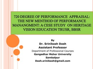720 DEGREE OF PERFORMANCE APPRAISAL:
THE NEW MENTHOD OF PERFORMANCE
MANANGMENT: A CESE STUDY ON HERITAGE
VISION EDUCATION TRUSR, BBSR
By
Dr. Srinibash Dash
Assistant Professor
Department of Professional Courses
Gangadhar Meher University
Sambalpur
Dash.srinibash@gmail.com
 
