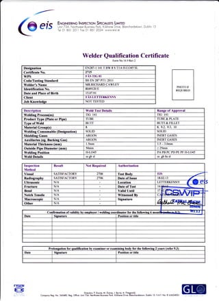 C@
e is ilff*:',flilf*'':-:',rf$frffffiilliH't
nch.rds.wn Dub n 5
Welder Qualification Certificate
Form No 16.9 Rev 2
Designation EN287-l 141 T BW 8 S T1.6 H-LO45 SL
Certificate No. 2715
wPs FAS TIG OI
Code/Testins Standard BSEN287PTl:2011
Welder's Name MR.RICHARD CAWLEY
Identilication No. 8049120 E
Date and Place of Birth 15.07.91
Client FAS LETTERKENNY
Job Knowledse NOTTESTED
Prolongation for qualification bv cxdminer or examining body for the followins 2 vears (rcfer 9.3)
Date Signature Position or title
Description Weld Test Details Ranse of Aporoval
Weldins Process(es) TIG I41 TIG 141
Product Type (Plate or Pipe) TT]BE TIJBE& PLATE
Tvpe of Weld BUTT BI]TT& FILLET
Material Group(s) 8 8. 9.2. 9.3. l0
Weldine Consumable (Desicnation) SOLID SOLID
Shieldins Gases ARGON INERT GASES
Auxiliaries (es. Backins Gas) ARGON INERT GASES
Material Thickness (mm) 1.5mm 1.5 - 3.Omm
Outside Pipe Diameter (mm) 5Omm > 25mm
Weldins Position H-LO45 PA PB PC PD PE PF H-LO45
Weld Details ss sb sl ss gb bs sl
Inspection
Method
Result Not Required Authorisation
Visual SATISFACTORY 2706 Test Bodv EIS
Radiography SATISFACTORY 2706 Date of Issue 18.02.13
'Ultrasonic N/A Location LETTERKENNY I E E
Fracture N/A Date of Test l4.e+r.3- 
Bend N/A Valid Until l7.l2.IFllltll f r"e,*xl,',
Notch Tensile N/A Witnessed Bv cAntrilrH[r€lEFr v Jr
Macroscopic N/A Signature
Au,ruswOther N/A
Date Sisnature Position or title
Deior: P Dunne, M. Dunne. J. Byme, A. Fitzgerold.
Compony Reg. No. 342482. Reg. Oflice: Unit 734, l,lodhwet Busies Po*, Kiljlnre D.i"e, Blorchordstom. Dublin 15- V.A.T. No: lE 6362482U
 