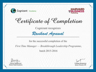 Ravikant Agrawal
Cognizant recognizes
for the successful completion of the
First Time Manager — Breakthrough Leadership Programme,
batch 2015-2016
Hariraj Vijayakumar
Global Head-Academy
Pradeep Bhaskaran
Senior Director-HR
 