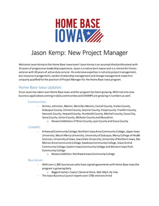 Jason Kemp: New Project Manager
Welcome JasonKemptothe Home Base Iowateam! JasonKempisan accomplishedprofessional with
14 yearsof progressive leadershipexperience. Jasonisanative bornIowanand isa retiredAirForces
veteranwith20 yearsof active dutyservice.Hisextensiveexpertise innotonlyprojectmanagement,
but resource management,vendorrelationshipmanagementandchange management make him
uniquely qualifiedforthe positionof ProjectManagerfor the Home Base Iowa program.
Home Base Iowa Updates:
Since Jasonhas takenoverHome Base Iowa andthe programhas beengrowing.Withnotonlynew
businessapplicationscomingindailycommunitiesandCHAMPSare growinginnumbersas well.
Communities:
- Grimes,Johnston, Marion,WestDesMoines,Carroll County,Clarke County,
Dubuque County,EmmetCounty,Greene County, Floydcounty.FranklinCounty,
Hancock County,HowardCounty,HumboldtCounty,Mitchell county,Sioux City,
StoryCounty,UnionCounty,WebsterCountyand Muscatine.
o NewestAdditions:O’BrienCounty,LyonCountyandSioux County
CHAMPS:
- KirkwoodCommunityCollege,NorthernIowaAreaCommunityCollege,UpperIowa
University,MountMercyUniversity,Universityof Dubuque,MercyCollege of Health
Sciences,Universityof Iowa,IowaState University,Universityof NorthernIowa,Des
MoinesAreaCommunityCollege,HawkeyeCommunityCollege,IowaCentral
CommunityCollege,EasternIowaCommunityCollege andWesternIowaTech
CommunityCollege
o NewestAddition:NorthwestIowaCommunityCollege
Businesses:
- Withover1,300 businesseswhohave signedagreementswithHome Base Iowathe
program isgrowingdaily.
o Biggestnames:Casey’sGeneral Store,Wal-Mart,Hy-Vee
- The Iowa BusinessCouncil reportsover1700 veteranshired
 
