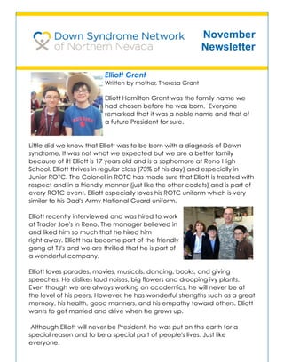 November
Newsletter
Elliott Grant
Written by mother, Theresa Grant
Elliott Hamilton Grant was the family name we
had chosen before he was born. Everyone
remarked that it was a noble name and that of
a future President for sure.
Little did we know that Elliott was to be born with a diagnosis of Down
syndrome. It was not what we expected but we are a better family
because of it! Elliott is 17 years old and is a sophomore at Reno High
School. Elliott thrives in regular class (73% of his day) and especially in
Junior ROTC. The Colonel in ROTC has made sure that Elliott is treated with
respect and in a friendly manner (just like the other cadets) and is part of
every ROTC event. Elliott especially loves his ROTC uniform which is very
similar to his Dad's Army National Guard uniform.
Elliott recently interviewed and was hired to work
at Trader Joe's in Reno. The manager believed in
and liked him so much that he hired him
right away. Elliott has become part of the friendly
gang at TJ's and we are thrilled that he is part of
a wonderful company.
Elliott loves parades, movies, musicals, dancing, books, and giving
speeches. He dislikes loud noises, big flowers and drooping ivy plants.
Even though we are always working on academics, he will never be at
the level of his peers. However, he has wonderful strengths such as a great
memory, his health, good manners, and his empathy toward others. Elliott
wants to get married and drive when he grows up.
Although Elliott will never be President, he was put on this earth for a
special reason and to be a special part of people's lives. Just like
everyone.
 