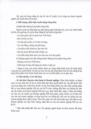 Thi sinh chi duqc ddng ky dU thi vdo 01 (mQt) vi td c6ng t6c thuQc chuyen 
nga r can tuyen theo Ke hoach. 
3. Diii rrgng. didu kign tuy6n dr;ng c6ng chtic 
a) Didu kiQn dang ky du tuyiln c6ng chric 
Ngucri c6 du cdc dieu kign sau ddy kh6ng phdn biQt ddn t6c, nam nii, thdnh ph6n 
xi hQi. rin ngudng. ton girio duoc dang lg; du ruyen cong chLrc: 
- Co mQt quoc tich la qudc lich Vier Nam: 
- Dri 18 tu6i trd 16n; 
- ( o dor du tu) en: co ly lrch ro rang: 
- C6 vin bing, chfng chi phir hqp; 
- Co phdm char chinh lri. dAo duc ldr: 
- Dir sfc khoe d6 thuc hi6n nhiQm vu; 
- C6c didu kien kldc theo 1du cdu c[ra vi rri du tuydn. 
b) Nhirng ngudi sau d6y kh6ng dugc dang ky du tuy0n cong chuc 
- Khong cu tru tai Vidt Nam: 
- M6t hodc bi han ch5 ning luc hanh vi d6n su; 
- Dang bi truy cr.iu 1r6ch nhi6m hinli qr; dang chSp hdnh hodc de chdp hZrnh 
xong b6n 6q quyOt dinh vC hinh s1r cira Tda 6n md chua dugc x6a 6n tich; dang bi 6p 
dpng biQn ph6p xit lj hfuh chinh dua vdo co so chta bQnh, co sd gi6o duc. 
4. Ti0u chu6n, vi tri viQc lirm 
- 01 chi ti6u Chuy6n vi6n Quin $ Doanh nghi6p: Thuc hiOn nl.riQm vp tham 
muu vd tuuc ti6p thu ]j hd so trinh ldnh d4o Ban q"yi5t dinh c6c vdn dd thu6c linh 
vuc hoat d6ng san xu6t kinh doanh vi cdc hoqt dQng khric sau cdLp Gi6y chring nhin 
ddu tu cira doarh nghiQp FDI t4i cric KCN niu: hu6ng ddn 86o c6o th6ng kd, bdLo 
c6o tiri chinh cria Doanh nghi€p FDI theo quy dinh; E6n d6c, nh{n vd Brio crio thiing 
k6, b6o c6o tiri chinh crla Doanh nghiEp FDI theo phar cong; Kidm tra s5 li6u beo 
.i c6o cua cdc doanh nghiep va tdng hqp bdo cdo thong k€. bdo cdo rdi chinh cua cdc 
doanh nghiQp dugc ph6n c6ng; Theo ddi, girlm s6t vi6c thuc hi6n muc tieu ddu tu cua 
Doanh nghiEp sau c6p Gi6y chimg nhrin diu n.r cia cdc doanh nghiQp FDI t4i ctic 
KCN. 
* YAu cdu trinh iIQ: Dai hoc t6t nghiQp ngdnh Quan ti kinh doanh, K6 toan, 
flem IOan. 
 