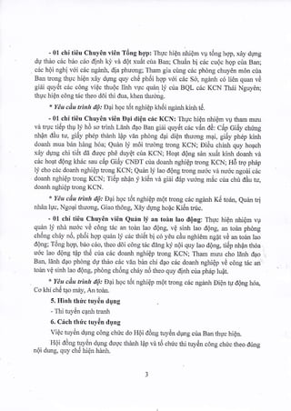 - 01 chi tiOu Chuy6n vi6n T6ng h-op: Thuc hi6n nhi€m w t6ng hqp, xdy drmg 
du th6o c6c b6o c6o dinh kj,vd dQt xu6t cria Ban; ChuAn bi c6c cu6c hgp cira Barl; 
c6c h6i nghi v6i c6c nginl, dia phuong; Tham gia cing cric phdng chuyCn mOn cria 
Barl trong thuc hi0n x6.y dgng quy che ph6i hqp voi cdc So, ngdnh c6 1i6n quan vA 
gi6i quyi5t c6c c6ng vi€c thuQc linl vgc quil ly' crla BQL c6c KCN Th6i Nguy6n; 
thuc hi6n c6ng t6c theo d6i thi duq khen thudng. 
* Y€u ciu trinh dQ: Dai hoc t6t nghiEp HriSi ngturh kinh t6. 
- 01 chi ti6u Chuy0n vi6n Dqi diQn cdc KCN: Thuc hi€n nhi6m w tham muu 
vd truc tiiip thu ly h0 so trinh Ldni dao Ban gi6i quy6t cac v5n dd: Cdp Gidy chring 
nhdn ddu tu, gi6y ph6p thdnh l{p vdn phdng dai di6n thuong rnqi, gi6y phdp kinh 
doanh mua b6n hing h6a; Quin 1! m6i truong trong KCN; Eidu chinh quy hoach 
xay dung chi tiet da dugc ph6 duy€t cria KCN; HoAt dQng sdn xu6t kinh doanh vd 
c6c hoat d6ng kh6c sau c6p Gi6y CNET cria doanh nghi€p trong KCN; H5 tro ph6p 
lj cho cric doanh nghi€p trong KCN; Quan l1i lao d6ng trong nu6c vd nu6c ngodi c6c 
doanh nghiOp tong KCN; Ti6p nhan j kitln vd gi6i d6p r,trong mic cua chi ddu tu, 
doanh nghidp trong KCN. 
* YAu ciu trinh d6.. Dai hoc t6t nghi€p m6t trong c6c ngdnh K6 todn, euriLn tri 
nhdn luc, Ngoai thuong, Giao th6ng, Xdy drmg ho6c Kii5n tnic. 
- 01 chi ti6u Chuy6n vi6n Qu:in lj an toin lao dQng: Thuc hi€n nhiQm vu 
quAn li n}ra mr6c vd c6ng t6c an todn lao d6ng, v6 sinh lao d6ng, an todn phdng 
ch6ng chriy n6, ph6i hop quin lf c6c thi6t bi c6 y6u cdu nghiCm ngat vii an toan lao 
d6ng; T6ng hqp, b6o c6o, theo ddi c6ng t6c ddng kf n6i quy lao d6ng, ti6p nlan rh6a 
u6c lao d6ng tQp thti cira c6c doanh nghiOp trong KCN; Tham muu cho ldnh dao 
Ban, ldnh d4o phdng dg thio c5c vdn bin chi d4o cric doanh nghidp vd c6ng t6c ari, 
toan v6 sinh lao tl6ng, phdng chiing chriy no theo quy dinh cua phdp lu6t. 
* YAu cdu trinh dQ: Daihoc t6t nghiep mot trong c6c nganh Di6n tu d6ng h6a 
Co khi ch6 tao m6y, An toer. 
5. Hinh th ri"c tuy6n dgng 
- Thi tuytin canh tranh 
6. C:lch thirc tuy6n dung 
Vi6c tuy6n dung c6ng chric do HOi dOng tuy6n dung cira Ban thuc hi6n. 
Hdi ddng tuyen dgng rluoc thdnh lAp vd t6 chric thi tuyiin c6ng chtc theo dirng 
ndi dung. quy che hien henh. 
 