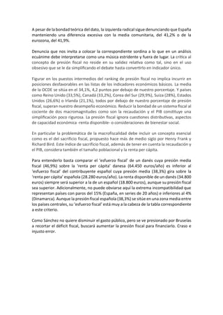 A pesar de la bondad teórica del dato, la izquierda radical sigue denunciando que España
manteniendo una diferencia excesiva con la media comunitaria, del 41,2% o de la
eurozona, del 41,9%.
Denuncia que nos invita a colocar la correspondiente sordina a lo que en un análisis
ecuánime debe interpretarse como una música estridente y fuera de lugar. La crítica al
concepto de presión fiscal no reside en su validez relativa como tal, sino en el uso
obsesivo que se le da simplificando el debate hasta convertirlo en indicador único.
Figurar en los puestos intermedios del ranking de presión fiscal no implica incurrir en
posiciones desfavorables en las listas de los indicadores económicos básicos. La media
de la OCDE se sitúa en el 34,1%, 4,2 puntos por debajo de nuestro porcentaje. Y países
como Reino Unido (33,5%), Canadá (33,2%), Corea del Sur (29,9%), Suiza (28%), Estados
Unidos (26,6%) o Irlanda (21,1%), todos por debajo de nuestro porcentaje de presión
fiscal, superan nuestro desempeño económico. Reducir la bondad de un sistema fiscal al
cociente de dos macromagnitudes como son la recaudación y el PIB constituye una
simplificación poco rigurosa. La presión fiscal ignora cuestiones distributivas, aspectos
de capacidad económica -renta disponible- o consideraciones de bienestar social.
En particular la problemática de la macrofiscalidad debe incluir un concepto esencial
como es el del sacrificio fiscal, propuesto hace más de medio siglo por Henry Frank y
Richard Bird. Este índice de sacrificio fiscal, además de tener en cuenta la recaudación y
el PIB, considera también el tamaño poblacional y la renta per cápita.
Para entenderlo basta comparar el ‘esfuerzo fiscal’ de un danés cuya presión media
fiscal (46,9%) sobre la ‘renta per cápita’ danesa (64.450 euros/año) es inferior al
‘esfuerzo fiscal’ del contribuyente español cuya presión media (38,3%) gira sobre la
‘renta per cápita’ española (28.280 euros/año). La renta disponible de un danés (34.800
euros) siempre será superior a la de un español (18.800 euros), aunque su presión fiscal
sea superior. Adicionalmente, no puede obviarse aquí la extrema incompatibilidad que
representan países con paros del 15% (España, en series de 20 años) e inferiores al 4%
(Dinamarca). Aunque la presión fiscal española (38,3%) se sitúe en una zona media entre
los países centrales, su ‘esfuerzo fiscal’ está muy a la cabeza de la tabla correspondiente
a este criterio.
Como Sánchez no quiere disminuir el gasto público, pero se ve presionado por Bruselas
a recortar el déficit fiscal, buscará aumentar la presión fiscal para financiarlo. Craso e
injusto error.
el Estado pueda cubrir las necesidades comunes.
 