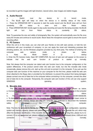 be recorded to get the images with right direction, natural colors, clear images and stable images.


4、 Audio Record
a       ．       Switch      over       the       device         to      ③          record         mode.
b ． The BLUE light will keep on when the device is in standby status of this mode.
c ． Press the OPERATION KEY 2 seconds to start the audio record and the BLUE lamp will turn from
constantly      ON      status       to       even         and        slow         flicker       status.
d．Press OPERATION KEY shortly again to stop audio recording and save the file being recorded, the BLUE
light      will   turn    from      flicker     status       to      constantly         ON       status.

Note: To guarantee the size and safety of photography files, the system will automatically save the file once
every 60 minutes and continue to record audio. Never block the microphone sound gate to ensure the sound
recording effect.
5、 PC Camera
When the unit is in this mode, you can chat with your friends on line with web camera, or hold the net-
conference with your co-workers of company; or you can apply the novel and interesting purposes like
shooting posters, etc. via the Windows programs provided by any third party. The method of entering into
computer          web            camera        mode          is        shown          as          below.
a.        Keep          the        Mode        Switch        in       ②                ，         startup
b. Enter the PC Camera mode, Open MY COMPUTER, the icon of web cam will appear on the screen to
indicate    that    the      web    cam    function   of     product    is    started   up     normally.

Note: Not always that the computer can detect web cam function due to the computer configuration or the
system differences. If the product cannot enter into web cam mode, but into the movable disk mode
occasionally, please remove this unit, start up this unit and re-connect it to the computer. If you just use the
computer web cam function of this machine on your computer for the first time, please install the web cam
driver attached to the floppy disk or provided by the distributor; to prevent this product from being damaged,
please connect one end of data line to the computer before connecting it to the computer, connect the other
end of data line to the computer. Temporarily, the computer web cam function of this unit can only support
WINDOWS                                              operating                                           system.


6、 Movable disk
     This unit may be used as a movable disk, with the method of usage shown as below.
a. Connect the device to the computer with USB data cable, the movable disk icon will pop up in the computer
in                                               OFF                                                  status.
b.      The      directory     for      saving     video       file   is      *Disk       DCIM100DSCIM.
c. To dismantle the device, please click the movable device management icon at the right lower corner to
remove this movable memory device and after the computer has confirmed to disconnect the hardware
safety,             disconnect               the             device             and                computer.

Note: The time for computer to identify the movable disk is relative to the computer configuration, operating
system and memory capacity, please wait patiently during this course and never operate the unit, which may
affect the hardware identification. If the movable disk cannot be recognized for a long time, please try to re-
connect; if it is not recognized yet, please confirm if your operating system, motherboard driver, USB port and
connection                       line                    can                   work                   normally.
 