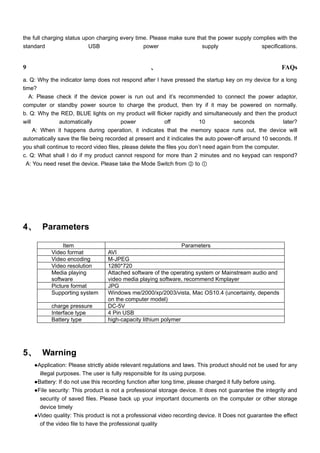 the full charging status upon charging every time. Please make sure that the power supply complies with the
standard                   USB                  power                 supply                 specifications.


9                                                   、                                                    FAQs
a. Q: Why the indicator lamp does not respond after I have pressed the startup key on my device for a long
time?
   A: Please check if the device power is run out and it’s recommended to connect the power adaptor,
computer or standby power source to charge the product, then try if it may be powered on normally.
b. Q: Why the RED, BLUE lights on my product will flicker rapidly and simultaneously and then the product
will           automatically             power             off            10            seconds           later?
     A: When it happens during operation, it indicates that the memory space runs out, the device will
automatically save the file being recorded at present and it indicates the auto power-off around 10 seconds. If
you shall continue to record video files, please delete the files you don’t need again from the computer.
c. Q: What shall I do if my product cannot respond for more than 2 minutes and no keypad can respond?
  A: You need reset the device. Please take the Mode Switch from ② to ①




4、 Parameters

                Item                                            Parameters
           Video format           AVI
           Video encoding         M-JPEG
           Video resolution       1280*720
           Media playing          Attached software of the operating system or Mainstream audio and
           software               video media playing software, recommend Kmplayer
           Picture format         JPG
           Supporting system      Windows me/2000/xp/2003/vista, Mac OS10.4 (uncertainty, depends
                                  on the computer model)
           charge pressure        DC-5V
           Interface type         4 Pin USB
           Battery type           high-capacity lithium polymer




5、 Warning
    ●Application: Please strictly abide relevant regulations and laws. This product should not be used for any
      illegal purposes. The user is fully responsible for its using purpose.
    ●Battery: If do not use this recording function after long time, please charged it fully before using.
    ●File security: This product is not a professional storage device. It does not guarantee the integrity and
      security of saved files. Please back up your important documents on the computer or other storage
      device timely
    ●Video quality: This product is not a professional video recording device. It Does not guarantee the effect
      of the video file to have the professional quality
 