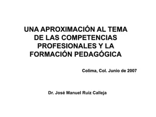 UNA APROXIMACIÓN AL TEMA
  DE LAS COMPETENCIAS
   PROFESIONALES Y LA
 FORMACIÓN PEDAGÓGICA

                     Colima, Col. Junio de 2007




     Dr. José Manuel Ruiz Calleja
 