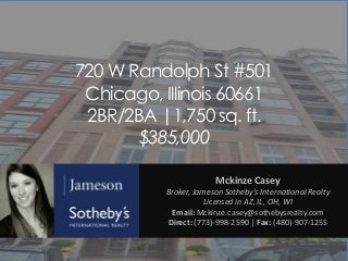 720 W Randolph St #501
Chicago, Illinois 60661
2BR/2BA |1,750 sq. ft.
$385,000
Mckinze Casey
Broker, Jameson Sotheby’s International Realty
Licensed in AZ, IL, OH, WI
Email: Mckinze.casey@sothebysrealty.com
Direct: (773)-998-2590 | Fax: (480)-907-1255

 