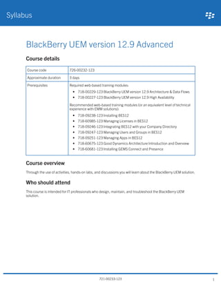 BlackBerry UEM version 12.9 Advanced
Course details
Course code 726-00232-123
Approximate duration 3 days
Prerequisites Required web-based training modules:
• 718-00229-123 BlackBerry UEM version 12.9 Architecture & Data Flows
• 718-00227-123 BlackBerry UEM version 12.9 High Availability
Recommended web-based training modules (or an equivalent level of technical
experience with EMM solutions):
• 718-09238-123 Installing BES12
• 718-60985-123 Managing Licenses in BES12
• 718-09246-123 Integrating BES12 with your Company Directory
• 718-09247-123 Managing Users and Groups in BES12
• 718-09251-123 Managing Apps in BES12
• 718-60675-123 Good Dynamics Architecture Introduction and Overview
• 718-60681-123 Installing GEMS Connect and Presence
Course overview
Through the use of activities, hands-on labs, and discussions you will learn about the BlackBerry UEM solution.
Who should attend
This course is intended for IT professionals who design, maintain, and troubleshoot the BlackBerry UEM
solution.
Syllabus
721-00233-123 1
 