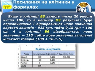 7
Посилання на клітинки у
формулахРозділ 4
§ 4.4
Якщо в клітинці BЗ замість числа 20 увести
число 100, то в клітинці D3 результат буде
переобчислено і відобразиться нове значення
вартості зошитів - 915 грн, тобто 9,15 гри * 100
од. А в клітинці В6 відобразиться нове
значення — 115, тобто нове значення загальної
кількості товарів (100 + 10-1-5).
 