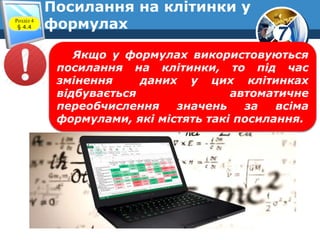 7
Посилання на клітинки у
формулахРозділ 4
§ 4.4
Якщо у формулах використовуються
посилання на клітинки, то під час
змінення даних у цих клітинках
відбувається автоматичне
переобчислення значень за всіма
формулами, які містять такі посилання.
 