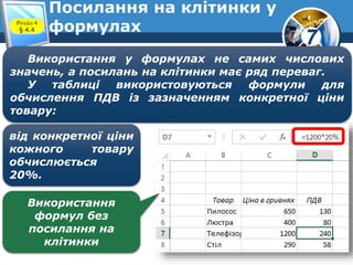 7
Посилання на клітинки у
формулахРозділ 4
§ 4.4
Використання у формулах не самих числових
значень, а посилань на клітинки має ряд переваг.
У таблиці використовуються формули для
обчислення ПДВ із зазначенням конкретної ціни
товару:
від конкретної ціни
кожного товару
обчислюється
20%.
Використання
формул без
посилання на
клітинки
 