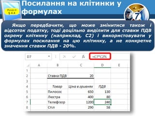 7
Посилання на клітинки у
формулахРозділ 4
§ 4.4
Якщо передбачити, що може змінитися також і
відсоток податку, тоді доцільно виділити для ставки ПДВ
окрему клітинку (наприклад, С2) і використовувати у
формулах посилання на цю клітинку, а не конкретне
значення ставки ПДВ - 20%.
 