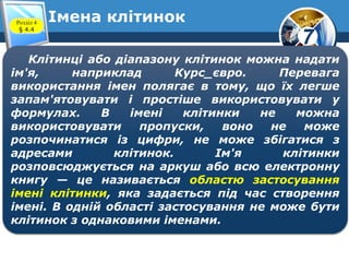 7
Імена клітинокРозділ 4
§ 4.4
Клітинці або діапазону клітинок можна надати
ім'я, наприклад Курс_євро. Перевага
використання імен полягає в тому, що їх легше
запам'ятовувати і простіше використовувати у
формулах. В імені клітинки не можна
використовувати пропуски, воно не може
розпочинатися із цифри, не може збігатися з
адресами клітинок. Ім'я клітинки
розповсюджується на аркуш або всю електронну
книгу — це називається областю застосування
імені клітинки, яка задається під час створення
імені. В одній області застосування не може бути
клітинок з однаковими іменами.
 