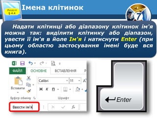 7
Імена клітинокРозділ 4
§ 4.4
Надати клітинці або діапазону клітинок ім'я
можна так: виділити клітинку або діапазон,
увести її ім'я в йоле Ім'я і натиснути Enter (при
цьому областю застосування імені буде вся
книга).
 