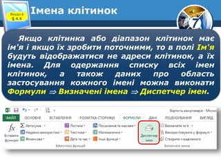 7
Імена клітинокРозділ 4
§ 4.4
Якщо клітинка або діапазон клітинок має
ім'я і якщо їх зробити поточними, то в полі Ім'я
будуть відображатися не адреси клітинок, а їх
імена. Для одержання списку всіх імен
клітинок, а також даних про область
застосування кожного імені можна виконати
Формули  Визначені імена  Диспетчер імен.
 