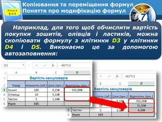 7
Копіювання та переміщення формул
Поняття про модифікацію формулРозділ 4
§ 4.4
Наприклад, для того щоб обчислити вартість
покупки зошитів, олівців і ластиків, можна
скопіювати формулу з клітинки D3 у клітинки
D4 і D5. Виконаємо це за допомогою
автозаповнення:
 