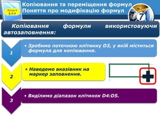 7
Копіювання та переміщення формул
Поняття про модифікацію формулРозділ 4
§ 4.4
Копіювання формули використовуючи
автозаповнення:
1
• Зробимо поточною клітинку D3, у якій міститься
формула для копіювання.
2
• Наведемо вказівник на
маркер заповнення.
3
• Виділимо діапазон клітинок D4:D5.
 