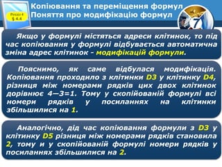 7
Копіювання та переміщення формул
Поняття про модифікацію формулРозділ 4
§ 4.4
Якщо у формулі містяться адреси клітинок, то під
час копіювання у формулі відбувається автоматична
зміна адрес клітинок - модифікацій формули.
Пояснимо, як саме відбулася модифікація.
Копіювання проходило з клітинки D3 у клітинку D4,
різниця між номерами рядків цих двох клітинок
дорівнює 4—3=1. Тому у скопійованій формулі всі
номери рядків у посиланнях на клітинки
збільшилися на 1.
Аналогічно, дід час копіювання формули з D3 у
клітинку D5 різниця між номерами рядків становила
2, тому и у скопійованій формулі номери рядків у
посиланнях збільшилися на 2.
 