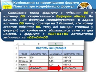 7
Копіювання та переміщення формул
Поняття про модифікацію формулРозділ 4
§ 4.4
Скопіюємо тепер формулу з клітинки В6 у
клітинку D6, скориставшись Буфером обміну. Як
бачимо, і ця формула модифікувалася. В адресі
клітинки D6 номер стовпця на 2 більший, ніж номер
стовпця клітинки В6, тому всі номери стовпців у
формулі, що копіюється, збільшилися саме на два
номери, і формула з =ВЗ+В4+В5 автоматично
змінилася на =D3+D4+D5.
 