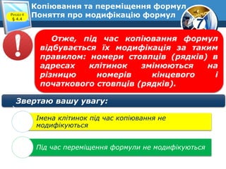 7
Копіювання та переміщення формул
Поняття про модифікацію формулРозділ 4
§ 4.4
Отже, під час копіювання формул
відбувається їх модифікація за таким
правилом: номери стовпців (рядків) в
адресах клітинок змінюються на
різницю номерів кінцевого і
початкового стовпців (рядків).
Звертаю вашу увагу:
Імена клітинок під час копіювання не
модифікуються
Під час переміщення формули не модифікуються
 