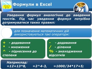 7
Формули в ExcelРозділ 4
§ 4.4
Уведення формул аналогічне до введення
текстів. Під час уведення формул потрібно
дотримуватися таких правил:
для позначення математичних дій
використовуються такі оператори:
+ - додавання
* - множення
^ - піднесення до
степеня
- - додавання
/ - ділення
% - знаходження
відсотків
Наприклад:
=12+13*8, =2^4-3, =1000/34*17+5;
 