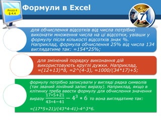 7
Формули в ExcelРозділ 4
§ 4.4
для обчислення відсотків від числа потрібно
виконати множення числа на ці відсотки, увівши у
формулу після кількості відсотків знак %.
Наприклад, формула обчислення 25% від числа 134
виглядатиме так: =154*25%;
для змінений порядку виконання дій
використовують круглі дужки. Наприклад,
=(12+13)*8, =2^(4-3), =1000/(34*17)+5;
формулу потрібно записувати у вигляді рядка символів
(так званий лінійний запис виразу). Наприклад, якщо в
клітинку треба ввести формулу для обчислення значення
виразу
17∗5+21
43∗4−41
− 43
∗ 6 то вона виглядатиме так:
=(17*5+21)/(43*4-41)-4^3*6.
 