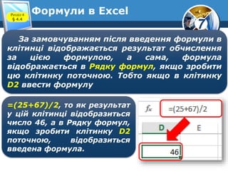7
Формули в ExcelРозділ 4
§ 4.4
За замовчуванням після введення формули в
клітинці відображається результат обчислення
за цією формулою, а сама, формула
відображається в Рядку формул, якщо зробити
цю клітинку поточною. Тобто якщо в клітинку
D2 ввести формулу
=(25+67)/2, то як результат
у цій клітинці відобразиться
число 46, а в Рядку формул,
якщо зробити клітинку D2
поточною, відобразиться
введена формула.
 