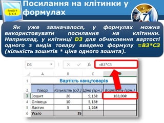 7
Посилання на клітинки у
формулахРозділ 4
§ 4.4
Як уже зазначалося, у формулах можна
використовувати посилання на клітинки.
Наприклад, у клітинці D3 для обчислення вартості
одного з видів товару введено формулу =ВЗ*СЗ
(кількість зошитів * ціна одного зошита).
 
