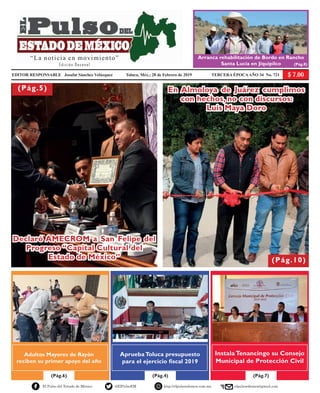 EDITOR RESPONSABLE Josafat Sánchez Velázquez Toluca, Méx.; 28 de Febrero de 2019 TERCERA ÉPOCAAÑO 34 No. 721
(Pág.4)(Pág.6) (Pág.7)
El Pulso del Estado de México @ElPulsoEM http://elpulsoedomex.com.mx elpulsoedomex@gmail.com
(Pág.5)
(Pág.10)
Adultos Mayores de Rayón
reciben su primer apoyo del año
ApruebaToluca presupuesto
para el ejercicio fiscal 2019
InstalaTenancingo su Consejo
Municipal de Protección Civil
Declaró AMECROM a San Felipe del
Progreso “Capital Cultural del
Estado de México”
“La noticia en movimiento”
Edición Decenal
Arranca rehabilitación de Bordo en Rancho
Santa Lucía en Jiquipilco (Pág.8)
En Almoloya de Juárez cumplimos
con hechos, no con discursos:
Luis Maya Doro
 