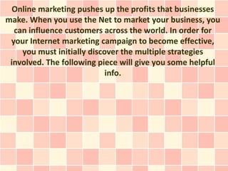 Online marketing pushes up the profits that businesses
make. When you use the Net to market your business, you
  can influence customers across the world. In order for
 your Internet marketing campaign to become effective,
    you must initially discover the multiple strategies
 involved. The following piece will give you some helpful
                            info.
 