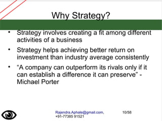 Rajendra.Aphale@gmail.com,
+91-77385 91521
10/58
Why Strategy?

Strategy involves creating a fit among different
activities of a business

Strategy helps achieving better return on
investment than industry average consistently

“A company can outperform its rivals only if it
can establish a difference it can preserve” -
Michael Porter
 