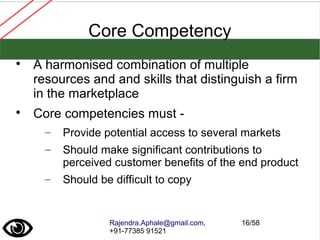 Rajendra.Aphale@gmail.com,
+91-77385 91521
16/58
Core Competency

A harmonised combination of multiple
resources and and skills that distinguish a firm
in the marketplace

Core competencies must -
– Provide potential access to several markets
– Should make significant contributions to
perceived customer benefits of the end product
– Should be difficult to copy
 