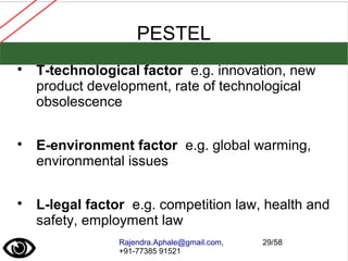 Rajendra.Aphale@gmail.com,
+91-77385 91521
29/58
PESTEL

T-technological factor e.g. innovation, new
product development, rate of technological
obsolescence

E-environment factor e.g. global warming,
environmental issues

L-legal factor e.g. competition law, health and
safety, employment law
 
