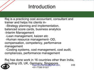 Rajendra.Aphale@gmail.com,
+91-77385 91521
3/58
Introduction
Raj is a practicing cost accountant, consultant and
trainer and helps his clients in-
-Strategy planning and implementation,
balanced score cards, business analytics
-Interim Management
-Lean management, kaizen etc
-Human resource management- OD,
compensation, competency, performance
management
-Costing systems, cost management, cost audit,
compliances, performance management
Raj has done work in 16 countries other than India,
including US, UK, Germany, Singapore
 
