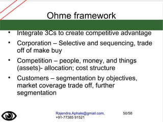 Rajendra.Aphale@gmail.com,
+91-77385 91521
50/58
Ohme framework

Integrate 3Cs to create competitive advantage

Corporation – Selective and sequencing, trade
off of make buy

Competition – people, money, and things
(assets)- allocation; cost structure

Customers – segmentation by objectives,
market coverage trade off, further
segmentation
 