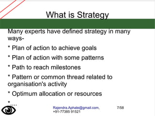 Rajendra.Aphale@gmail.com,
+91-77385 91521
7/58
What is Strategy
Many experts have defined strategy in many
ways-
* Plan of action to achieve goals
* Plan of action with some patterns
* Path to reach milestones
* Pattern or common thread related to
organisation's activity
* Optimum allocation or resources
*....
 