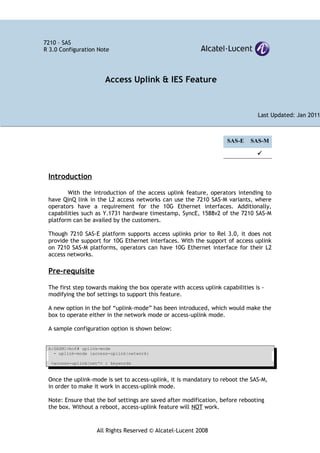 All Rights Reserved © Alcatel-Lucent 2008
7210 – SAS
R 3.0 Configuration Note
SAS-E SAS-M

Introduction
With the introduction of the access uplink feature, operators intending to
have QinQ link in the L2 access networks can use the 7210 SAS-M variants, where
operators have a requirement for the 10G Ethernet interfaces. Additionally,
capabilities such as Y.1731 hardware timestamp, SyncE, 1588v2 of the 7210 SAS-M
platform can be availed by the customers.
Though 7210 SAS-E platform supports access uplinks prior to Rel 3.0, it does not
provide the support for 10G Ethernet interfaces. With the support of access uplink
on 7210 SAS-M platforms, operators can have 10G Ethernet interface for their L2
access networks.
Pre-requisite
The first step towards making the box operate with access uplink capabilities is -
modifying the bof settings to support this feature.
A new option in the bof “uplink-mode” has been introduced, which would make the
box to operate either in the network mode or access-uplink mode.
A sample configuration option is shown below:
A:SASM1>bof# uplink-mode
- uplink-mode {access-uplink|network}
<access-uplink|net*> : keywords
Once the uplink-mode is set to access-uplink, it is mandatory to reboot the SAS-M,
in order to make it work in access-uplink mode.
Note: Ensure that the bof settings are saved after modification, before rebooting
the box. Without a reboot, access-uplink feature will NOT work.
Access Uplink & IES Feature
Last Updated: Jan 2011
 