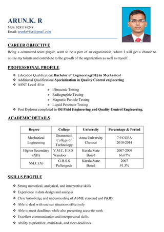 ARUN.K. R
Mob: 8281186248
Email: arunkr91kr@gmail.com
CAREER OBJECTIVE
Being a committed team player, want to be a part of an organization, where I will get a chance to
utilize my talents and contribute to the growth of the organization as well as myself.
PROFESSIONAL PROFILE
 Education Qualification: Bachelor of Engineering(BE) in Mechanical
 Additional Qualification: Specialization in Quality Control engineering
 ASNT Level -II in
» Ultrasonic Testing
» Radiographic Testing
» Magnetic Particle Testing
» Liquid Penetrate Testing
 Post Diploma completed in Oil Field Engineering and Quality Control Engineering.
ACADEMIC DETAILS
Degree College University Percentage & Period
Mechanical
Engineering
Gnanamani
College of
Technology
Anna University
Chennai
7.9 CGPA
2010-2014
Higher Secondary
(XII)
V.M.C, H.S.S
Wandoor
Kerala State
Board
2007-2009
66.67%
SSLC (X)
G.H.S.S
Pullengode
Kerala State
Board
2007
91.3%
SKILLS PROFILE
 Strong numerical, analytical, and interpretive skills
 Experience in data design and analysis
 Clear knowledge and understanding of ASME standard and P&ID.
 Able to deal with unclear situations effectively
 Able to meet deadlines while also presenting accurate work
 Excellent communication and interpersonal skills
 Ability to prioritize, multi-task, and meet deadlines
 