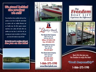 We stand behind
                                                                                       The
  the product
    we sell!                                                                     Freedom
                                                                                 Boat Lift
If you should ever have a problem with one of our                                Experience the Difference!
products, we are here to help! We stand behind

our products with our excellent Warranty and

our friendly crews. We offer superior customer

experience. Just a phone call easily solves any

problem you may have. So with that said, we

encourage you to give our products a try! We want
                                                     The Liberty Dock Company
   you to have the Freedom to enjoy the lake!             23837 State Hwy 39
                                                         Shell Knob, MO 65747
                                                      Office: 417-858-1170
We look forward to working with you!
                                                       Fax: 417-858-1173
See you on the lake!
                                                      Liberty Marine Services
                                                          26550 S. Hwy 125
                                                           Afton, OK 74331
                                                         918-257-8677
                                                     The Liberty Dock Company
                                                          6102 N. 23rd Street
                                                           Ozark, MO 65721
                                                                                     Boat Lifts that give you
                                                         877-864-3625            the freedom to enjoy the lake!
                                                         417-485-3625
                                                                                “Dock Responsibly”
                                                    1-866-375-1190
                                                    www.libertydock.com
                                                                                   1-866-375-1190
 