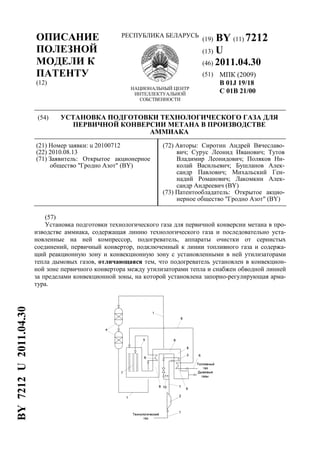 ОПИСАНИЕ
ПОЛЕЗНОЙ
МОДЕЛИ К
ПАТЕНТУ
(12)
РЕСПУБЛИКА БЕЛАРУСЬ
НАЦИОНАЛЬНЫЙ ЦЕНТР
ИНТЕЛЛЕКТУАЛЬНОЙ
СОБСТВЕННОСТИ
(19) BY (11) 7212
(13) U
(46) 2011.04.30
(51) МПК (2009)
B 01J 19/18
C 01B 21/00
(54) УСТАНОВКА ПОДГОТОВКИ ТЕХНОЛОГИЧЕСКОГО ГАЗА ДЛЯ
ПЕРВИЧНОЙ КОНВЕРСИИ МЕТАНА В ПРОИЗВОДСТВЕ
АММИАКА
(21) Номер заявки: u 20100712
(22) 2010.08.13
(71) Заявитель: Открытое акционерное
общество "Гродно Азот" (BY)
(72) Авторы: Сиротин Андрей Вячеславо-
вич; Сурус Леонид Иванович; Тутов
Владимир Леонидович; Поляков Ни-
колай Васильевич; Бушланов Алек-
сандр Павлович; Михальский Ген-
надий Романович; Лакомкин Алек-
сандр Андреевич (BY)
(73) Патентообладатель: Открытое акцио-
нерное общество "Гродно Азот" (BY)
(57)
Установка подготовки технологического газа для первичной конверсии метана в про-
изводстве аммиака, содержащая линию технологического газа и последовательно уста-
новленные на ней компрессор, подогреватель, аппараты очистки от сернистых
соединений, первичный конвертор, подключенный к линии топливного газа и содержа-
щий реакционную зону и конвекционную зону с установленными в ней утилизаторами
тепла дымовых газов, отличающаяся тем, что подогреватель установлен в конвекцион-
ной зоне первичного конвертора между утилизаторами тепла и снабжен обводной линией
за пределами конвекционной зоны, на которой установлена запорно-регулирующая арма-
тура.
BY7212U2011.04.30
 