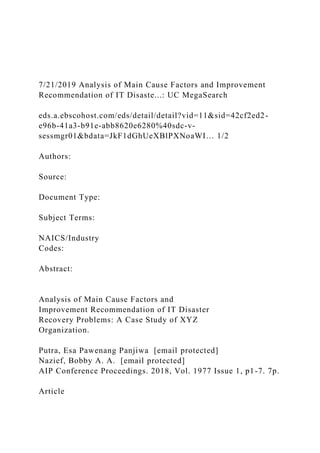 7/21/2019 Analysis of Main Cause Factors and Improvement
Recommendation of IT Disaste...: UC MegaSearch
eds.a.ebscohost.com/eds/detail/detail?vid=11&sid=42cf2ed2-
e96b-41a3-b91e-abb8620e6280%40sdc-v-
sessmgr01&bdata=JkF1dGhUeXBlPXNoaWI… 1/2
Authors:
Source:
Document Type:
Subject Terms:
NAICS/Industry
Codes:
Abstract:
Analysis of Main Cause Factors and
Improvement Recommendation of IT Disaster
Recovery Problems: A Case Study of XYZ
Organization.
Putra, Esa Pawenang Panjiwa [email protected]
Nazief, Bobby A. A. [email protected]
AIP Conference Proceedings. 2018, Vol. 1977 Issue 1, p1-7. 7p.
Article
 