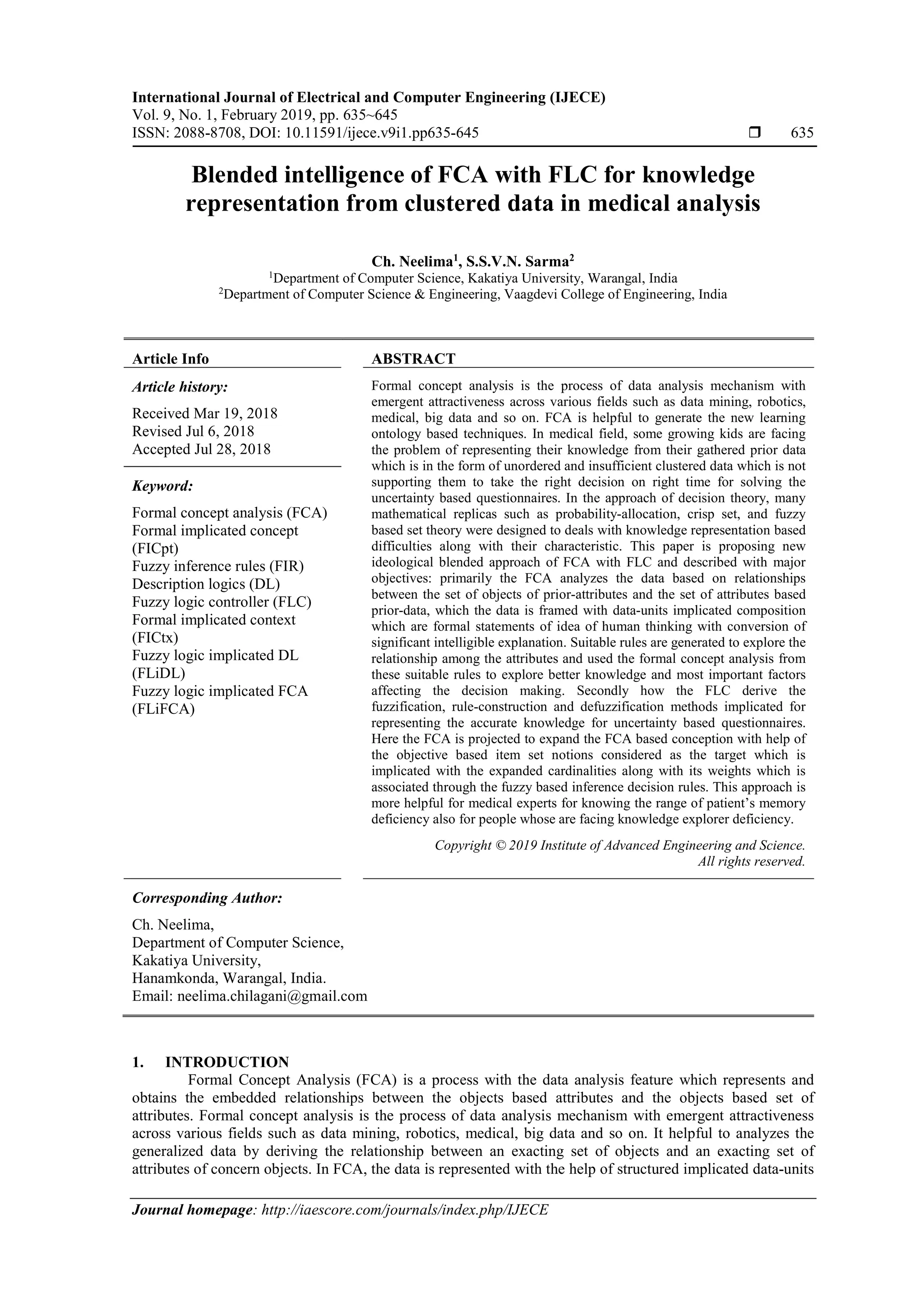 International Journal of Electrical and Computer Engineering (IJECE)
Vol. 9, No. 1, February 2019, pp. 635~645
ISSN: 2088-8708, DOI: 10.11591/ijece.v9i1.pp635-645  635
Journal homepage: http://iaescore.com/journals/index.php/IJECE
Blended intelligence of FCA with FLC for knowledge
representation from clustered data in medical analysis
Ch. Neelima1
, S.S.V.N. Sarma2
1Department of Computer Science, Kakatiya University, Warangal, India
2Department of Computer Science & Engineering, Vaagdevi College of Engineering, India
Article Info ABSTRACT
Article history:
Received Mar 19, 2018
Revised Jul 6, 2018
Accepted Jul 28, 2018
Formal concept analysis is the process of data analysis mechanism with
emergent attractiveness across various fields such as data mining, robotics,
medical, big data and so on. FCA is helpful to generate the new learning
ontology based techniques. In medical field, some growing kids are facing
the problem of representing their knowledge from their gathered prior data
which is in the form of unordered and insufficient clustered data which is not
supporting them to take the right decision on right time for solving the
uncertainty based questionnaires. In the approach of decision theory, many
mathematical replicas such as probability-allocation, crisp set, and fuzzy
based set theory were designed to deals with knowledge representation based
difficulties along with their characteristic. This paper is proposing new
ideological blended approach of FCA with FLC and described with major
objectives: primarily the FCA analyzes the data based on relationships
between the set of objects of prior-attributes and the set of attributes based
prior-data, which the data is framed with data-units implicated composition
which are formal statements of idea of human thinking with conversion of
significant intelligible explanation. Suitable rules are generated to explore the
relationship among the attributes and used the formal concept analysis from
these suitable rules to explore better knowledge and most important factors
affecting the decision making. Secondly how the FLC derive the
fuzzification, rule-construction and defuzzification methods implicated for
representing the accurate knowledge for uncertainty based questionnaires.
Here the FCA is projected to expand the FCA based conception with help of
the objective based item set notions considered as the target which is
implicated with the expanded cardinalities along with its weights which is
associated through the fuzzy based inference decision rules. This approach is
more helpful for medical experts for knowing the range of patient’s memory
deficiency also for people whose are facing knowledge explorer deficiency.
Keyword:
Formal concept analysis (FCA)
Formal implicated concept
(FICpt)
Fuzzy inference rules (FIR)
Description logics (DL)
Fuzzy logic controller (FLC)
Formal implicated context
(FICtx)
Fuzzy logic implicated DL
(FLiDL)
Fuzzy logic implicated FCA
(FLiFCA)
Copyright © 2019 Institute of Advanced Engineering and Science.
All rights reserved.
Corresponding Author:
Ch. Neelima,
Department of Computer Science,
Kakatiya University,
Hanamkonda, Warangal, India.
Email: neelima.chilagani@gmail.com
1. INTRODUCTION
Formal Concept Analysis (FCA) is a process with the data analysis feature which represents and
obtains the embedded relationships between the objects based attributes and the objects based set of
attributes. Formal concept analysis is the process of data analysis mechanism with emergent attractiveness
across various fields such as data mining, robotics, medical, big data and so on. It helpful to analyzes the
generalized data by deriving the relationship between an exacting set of objects and an exacting set of
attributes of concern objects. In FCA, the data is represented with the help of structured implicated data-units
 
