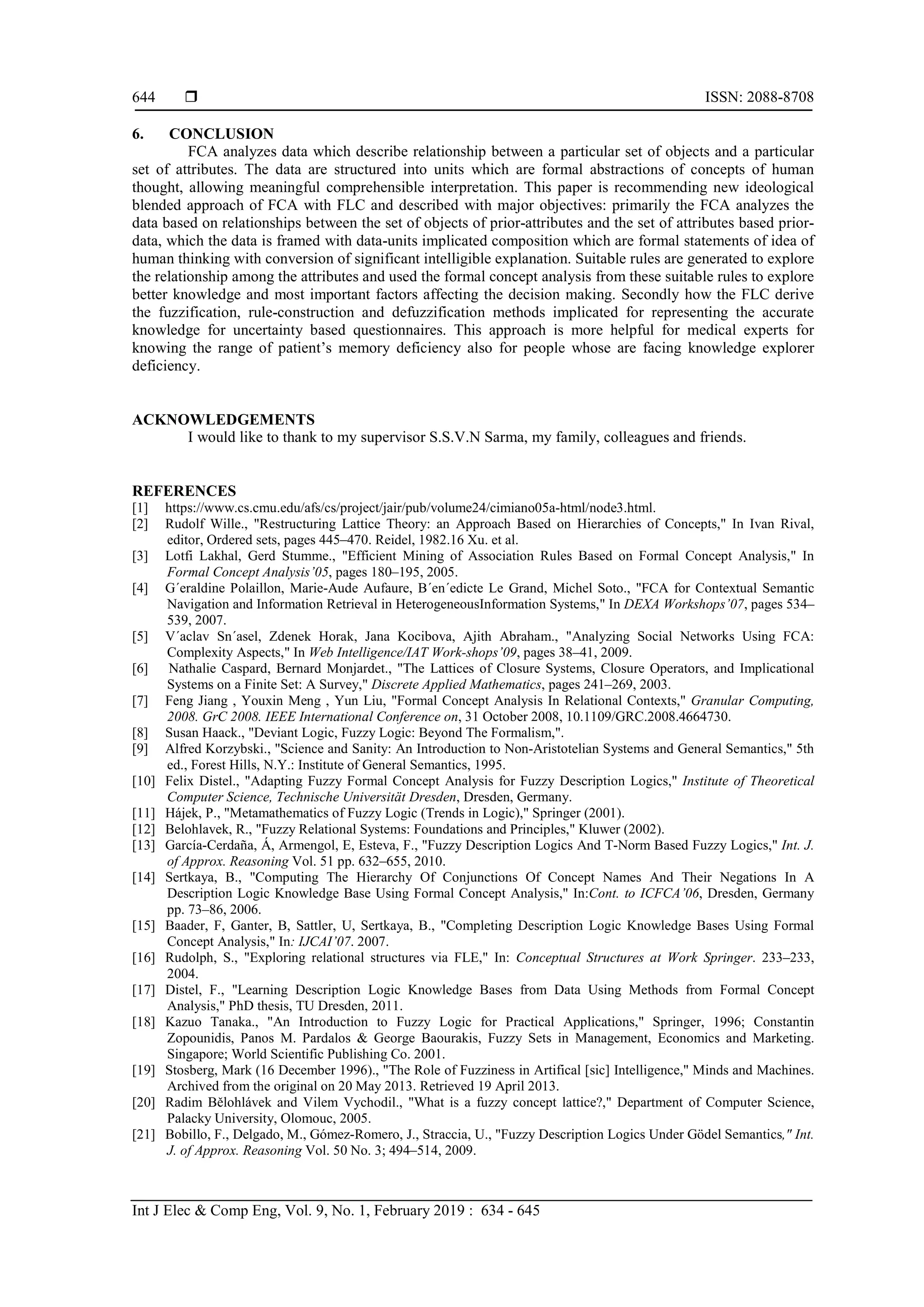  ISSN: 2088-8708
Int J Elec & Comp Eng, Vol. 9, No. 1, February 2019 : 634 - 645
644
6. CONCLUSION
FCA analyzes data which describe relationship between a particular set of objects and a particular
set of attributes. The data are structured into units which are formal abstractions of concepts of human
thought, allowing meaningful comprehensible interpretation. This paper is recommending new ideological
blended approach of FCA with FLC and described with major objectives: primarily the FCA analyzes the
data based on relationships between the set of objects of prior-attributes and the set of attributes based prior-
data, which the data is framed with data-units implicated composition which are formal statements of idea of
human thinking with conversion of significant intelligible explanation. Suitable rules are generated to explore
the relationship among the attributes and used the formal concept analysis from these suitable rules to explore
better knowledge and most important factors affecting the decision making. Secondly how the FLC derive
the fuzzification, rule-construction and defuzzification methods implicated for representing the accurate
knowledge for uncertainty based questionnaires. This approach is more helpful for medical experts for
knowing the range of patient’s memory deficiency also for people whose are facing knowledge explorer
deficiency.
ACKNOWLEDGEMENTS
I would like to thank to my supervisor S.S.V.N Sarma, my family, colleagues and friends.
REFERENCES
[1] https://www.cs.cmu.edu/afs/cs/project/jair/pub/volume24/cimiano05a-html/node3.html.
[2] Rudolf Wille., "Restructuring Lattice Theory: an Approach Based on Hierarchies of Concepts," In Ivan Rival,
editor, Ordered sets, pages 445–470. Reidel, 1982.16 Xu. et al.
[3] Lotfi Lakhal, Gerd Stumme., "Efficient Mining of Association Rules Based on Formal Concept Analysis," In
Formal Concept Analysis’05, pages 180–195, 2005.
[4] G´eraldine Polaillon, Marie-Aude Aufaure, B´en´edicte Le Grand, Michel Soto., "FCA for Contextual Semantic
Navigation and Information Retrieval in HeterogeneousInformation Systems," In DEXA Workshops’07, pages 534–
539, 2007.
[5] V´aclav Sn´asel, Zdenek Horak, Jana Kocibova, Ajith Abraham., "Analyzing Social Networks Using FCA:
Complexity Aspects," In Web Intelligence/IAT Work-shops’09, pages 38–41, 2009.
[6] Nathalie Caspard, Bernard Monjardet., "The Lattices of Closure Systems, Closure Operators, and Implicational
Systems on a Finite Set: A Survey," Discrete Applied Mathematics, pages 241–269, 2003.
[7] Feng Jiang , Youxin Meng , Yun Liu, "Formal Concept Analysis In Relational Contexts," Granular Computing,
2008. GrC 2008. IEEE International Conference on, 31 October 2008, 10.1109/GRC.2008.4664730.
[8] Susan Haack., "Deviant Logic, Fuzzy Logic: Beyond The Formalism,".
[9] Alfred Korzybski., "Science and Sanity: An Introduction to Non-Aristotelian Systems and General Semantics," 5th
ed., Forest Hills, N.Y.: Institute of General Semantics, 1995.
[10] Felix Distel., "Adapting Fuzzy Formal Concept Analysis for Fuzzy Description Logics," Institute of Theoretical
Computer Science, Technische Universität Dresden, Dresden, Germany.
[11] Hájek, P., "Metamathematics of Fuzzy Logic (Trends in Logic)," Springer (2001).
[12] Belohlavek, R., "Fuzzy Relational Systems: Foundations and Principles," Kluwer (2002).
[13] García-Cerdaña, Á, Armengol, E, Esteva, F., "Fuzzy Description Logics And T-Norm Based Fuzzy Logics," Int. J.
of Approx. Reasoning Vol. 51 pp. 632–655, 2010.
[14] Sertkaya, B., "Computing The Hierarchy Of Conjunctions Of Concept Names And Their Negations In A
Description Logic Knowledge Base Using Formal Concept Analysis," In:Cont. to ICFCA’06, Dresden, Germany
pp. 73–86, 2006.
[15] Baader, F, Ganter, B, Sattler, U, Sertkaya, B., "Completing Description Logic Knowledge Bases Using Formal
Concept Analysis," In: IJCAI’07. 2007.
[16] Rudolph, S., "Exploring relational structures via FLE," In: Conceptual Structures at Work Springer. 233–233,
2004.
[17] Distel, F., "Learning Description Logic Knowledge Bases from Data Using Methods from Formal Concept
Analysis," PhD thesis, TU Dresden, 2011.
[18] Kazuo Tanaka., "An Introduction to Fuzzy Logic for Practical Applications," Springer, 1996; Constantin
Zopounidis, Panos M. Pardalos & George Baourakis, Fuzzy Sets in Management, Economics and Marketing.
Singapore; World Scientific Publishing Co. 2001.
[19] Stosberg, Mark (16 December 1996)., "The Role of Fuzziness in Artifical [sic] Intelligence," Minds and Machines.
Archived from the original on 20 May 2013. Retrieved 19 April 2013.
[20] Radim Bělohlávek and Vilem Vychodil., "What is a fuzzy concept lattice?," Department of Computer Science,
Palacky University, Olomouc, 2005.
[21] Bobillo, F., Delgado, M., Gómez-Romero, J., Straccia, U., "Fuzzy Description Logics Under Gödel Semantics," Int.
J. of Approx. Reasoning Vol. 50 No. 3; 494–514, 2009.
 